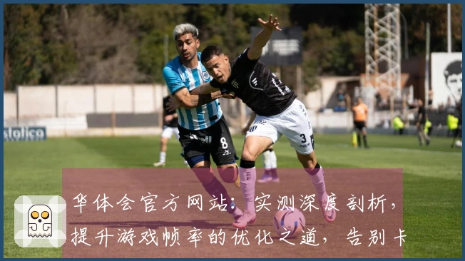 华体会官方网站：实测深度剖析，提升游戏帧率的优化之道，告别卡顿畅享丝滑体验