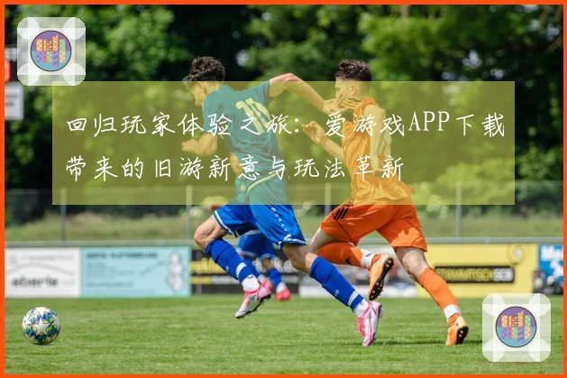 回归玩家体验之旅：爱游戏APP下载带来的旧游新意与玩法革新