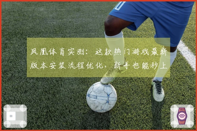 凤凰体育实测：这款热门游戏最新版本安装流程优化，新手也能秒上手